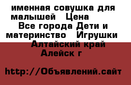 именная совушка для малышей › Цена ­ 600 - Все города Дети и материнство » Игрушки   . Алтайский край,Алейск г.